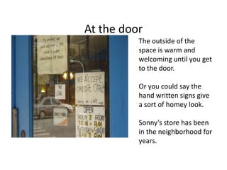 At the door
          The outside of the
          space is warm and
          welcoming until you get
          to the door.

          Or you could say the
          hand written signs give
          a sort of homey look.

          Sonny’s store has been
          in the neighborhood for
          years.
 