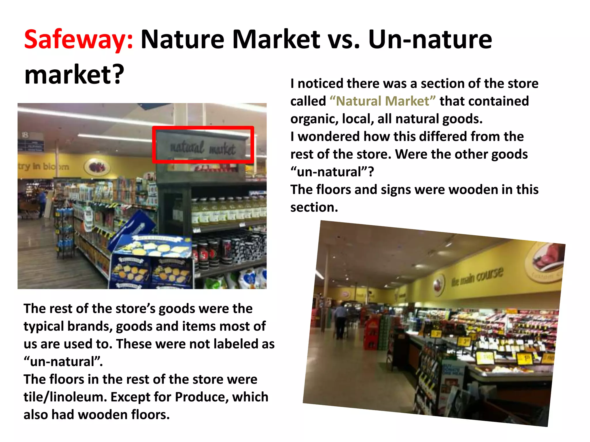 Safeway: Nature Market vs. Un-nature
market?             I noticed there was a section of the store
                                            called “Natural Market” that contained
                                            organic, local, all natural goods.
                                            I wondered how this differed from the
                                            rest of the store. Were the other goods
                                            “un-natural”?
                                            The floors and signs were wooden in this
                                            section.




The rest of the store’s goods were the
typical brands, goods and items most of
us are used to. These were not labeled as
“un-natural”.
The floors in the rest of the store were
tile/linoleum. Except for Produce, which
also had wooden floors.
 