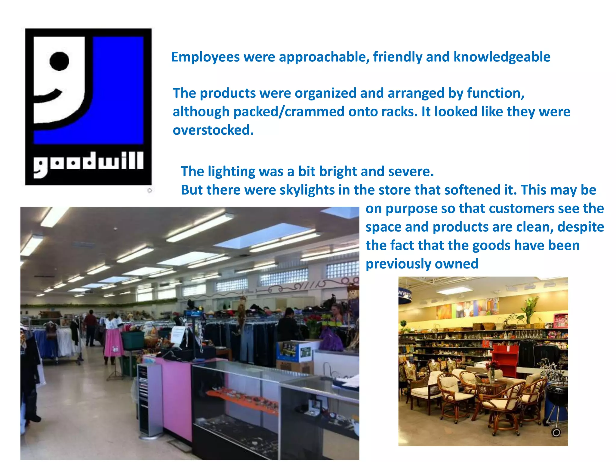 Employees were approachable, friendly and knowledgeable

The products were organized and arranged by function,
although packed/crammed onto racks. It looked like they were
overstocked.

 The lighting was a bit bright and severe.
 But there were skylights in the store that softened it. This may be
                                on purpose so that customers see the
                                space and products are clean, despite
                                the fact that the goods have been
                                previously owned
 