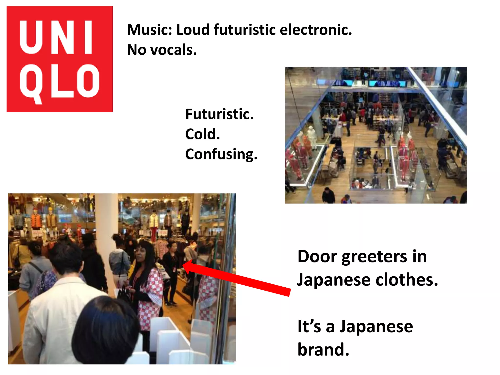 Music: Loud futuristic electronic.
No vocals.


        Futuristic.
        Cold.
        Confusing.




                         Door greeters in
                         Japanese clothes.

                         It’s a Japanese
                         brand.
 