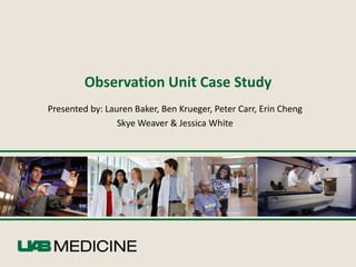 Observation Unit Case Study
Presented by: Lauren Baker, Ben Krueger, Peter Carr, Erin Cheng
                 Skye Weaver & Jessica White
 