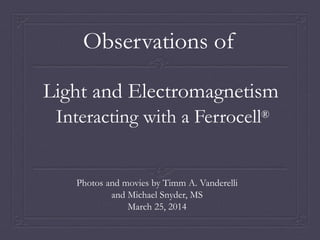 Interacting with a Ferrocell®
Photos and movies by Timm A. Vanderelli
and Michael Snyder, MS
March 25, 2014
Light and Electromagnetism
Observations of
 