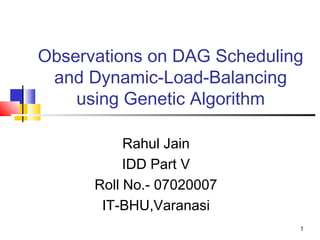 1
Observations on DAG Scheduling
and Dynamic-Load-Balancing
using Genetic Algorithm
Rahul Jain
IDD Part V
Roll No.- 07020007
IT-BHU,Varanasi
 