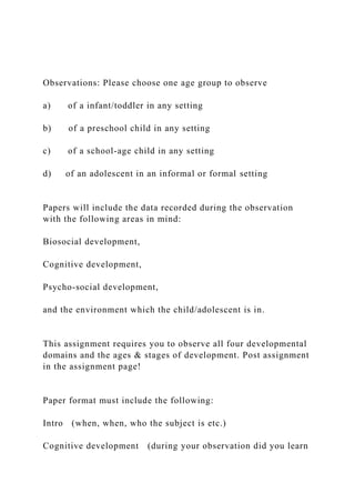 Observations: Please choose one age group to observe
a) of a infant/toddler in any setting
b) of a preschool child in any setting
c) of a school-age child in any setting
d) of an adolescent in an informal or formal setting
Papers will include the data recorded during the observation
with the following areas in mind:
Biosocial development,
Cognitive development,
Psycho-social development,
and the environment which the child/adolescent is in.
This assignment requires you to observe all four developmental
domains and the ages & stages of development. Post assignment
in the assignment page!
Paper format must include the following:
Intro (when, when, who the subject is etc.)
Cognitive development (during your observation did you learn
 