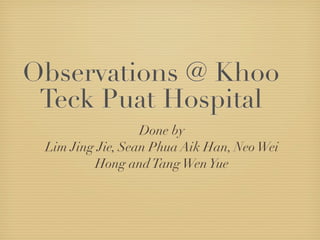 Observations @ Khoo
 Teck Puat Hospital
                  Done by
 Lim Jing Jie, Sean Phua Aik Han, Neo Wei
         Hong and Tang Wen Yue
 