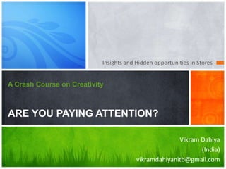 Insights and Hidden opportunities in Stores


A Crash Course on Creativity



ARE YOU PAYING ATTENTION?

                                                      Vikram Dahiya
                                                             (India)
                                        vikramdahiyanitb@gmail.com
 