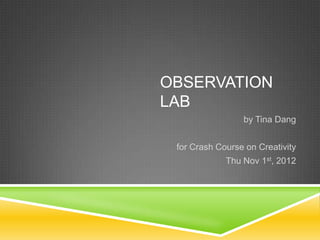 OBSERVATION
LAB
                 by Tina Dang


 for Crash Course on Creativity
             Thu Nov 1st, 2012
 