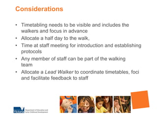 ConsiderationsTimetabling needs to be visible and includes the walkers and focus in advanceAllocate a half day to the walk, Time at staff meeting for introduction and establishing protocolsAny member of staff can be part of the walking team                 Allocate a Lead Walker to coordinate timetables, foci and facilitate feedback to staff