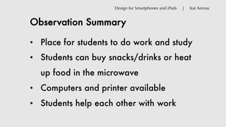 Observation Summary
Design for Smartphones and iPads | Kat Arenas
• Place for students to do work and study
• Students can buy snacks/drinks or heat
up food in the microwave
• Computers and printer available
• Students help each other with work
 