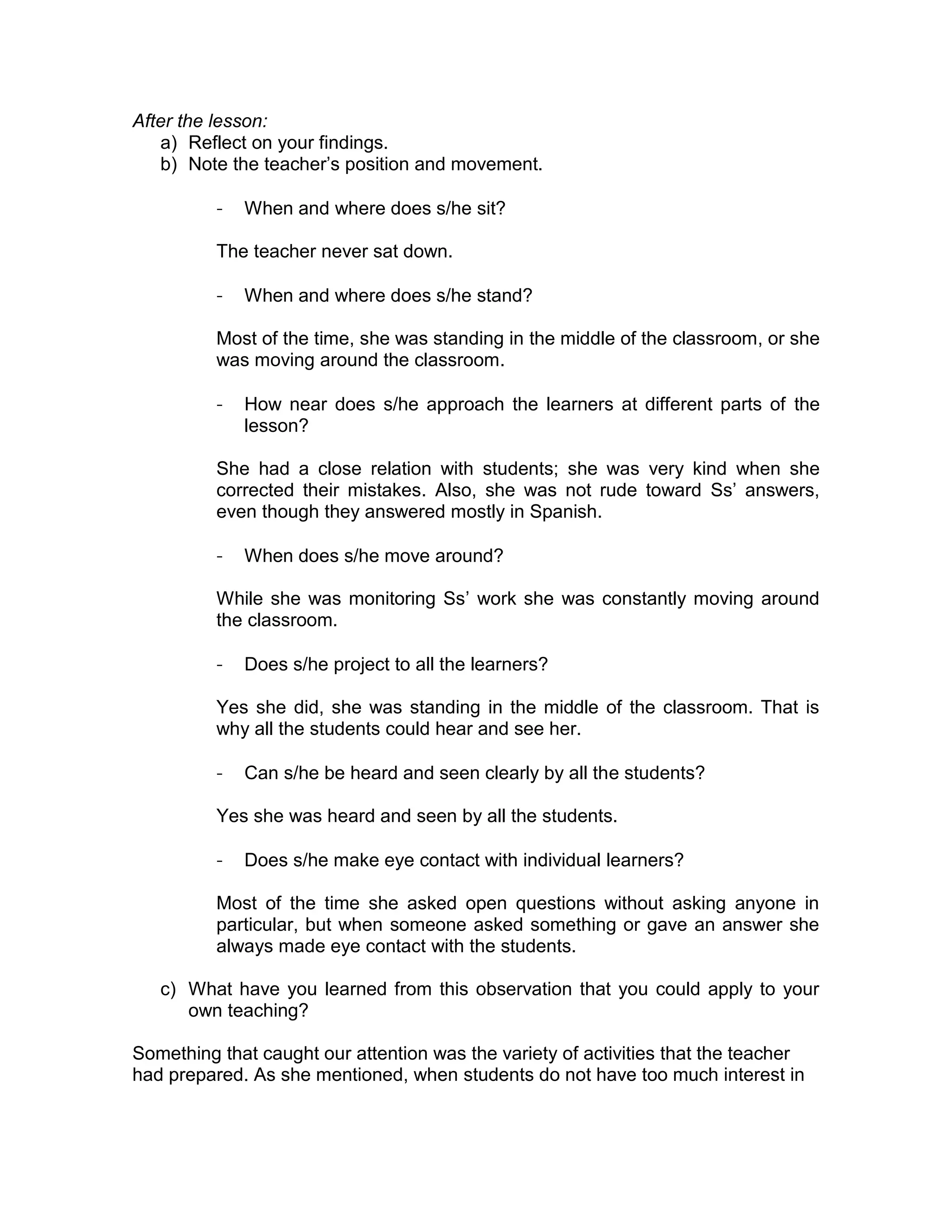 After the lesson: 
a) Reflect on your findings. 
b) Note the teacher’s position and movement. 
- When and where does s/he sit? 
The teacher never sat down. 
- When and where does s/he stand? 
Most of the time, she was standing in the middle of the classroom, or she 
was moving around the classroom. 
- How near does s/he approach the learners at different parts of the 
lesson? 
She had a close relation with students; she was very kind when she 
corrected their mistakes. Also, she was not rude toward Ss’ answers, 
even though they answered mostly in Spanish. 
- When does s/he move around? 
While she was monitoring Ss’ work she was constantly moving around 
the classroom. 
- Does s/he project to all the learners? 
Yes she did, she was standing in the middle of the classroom. That is 
why all the students could hear and see her. 
- Can s/he be heard and seen clearly by all the students? 
Yes she was heard and seen by all the students. 
- Does s/he make eye contact with individual learners? 
Most of the time she asked open questions without asking anyone in 
particular, but when someone asked something or gave an answer she 
always made eye contact with the students. 
c) What have you learned from this observation that you could apply to your 
own teaching? 
Something that caught our attention was the variety of activities that the teacher 
had prepared. As she mentioned, when students do not have too much interest in 
 
