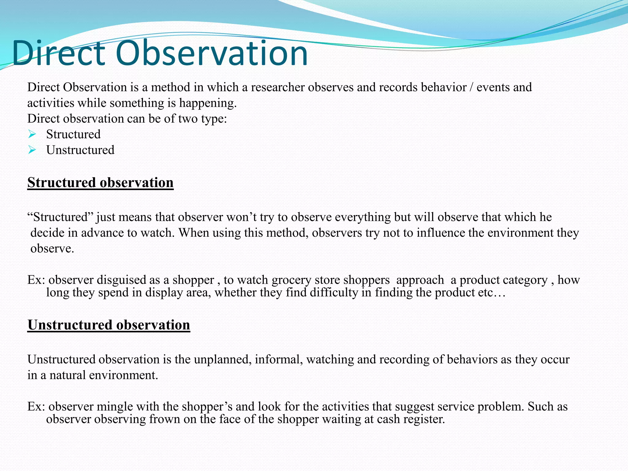 Direct observation.Different Types Of ObservationCasual observation"People watching" is casual observation. It is a type of observation we do automatically when a certain task comes before us.Ex: Suppose a company launches some product , company managers continuously keeps it’s eye on it’s rival pricing , advertising activities and facilities given by them and accordingly identify problems and opportunity.Systematic observationIt is such type of observation in which  observer construct observational research in such a waythat if someone else did it under the same or similar circumstances, they would come up withthe same result. In order to do this, the procedure and decision rules must be clearly described. Ex: Group Discussion or some games