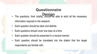 Questionnaire
Design
• The questions, their totality, should be able to elicit all the necessary
information required in the research.
• Each question should be clear and definite
• Each questions should cover one topic at a time
• Each question should be presented in a neutral manner.
• Each question should be translated into the dialect that the target
respondents are familiar with.
 