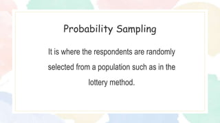It is where the respondents are randomly
selected from a population such as in the
lottery method.
Probability Sampling
 