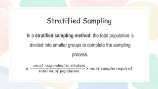 In a stratified sampling method, the total population is
divided into smaller groups to complete the sampling
process.
Stratified Sampling
𝑛 =
𝑛𝑜. 𝑜𝑓 𝑟𝑒𝑠𝑝𝑜𝑛𝑑𝑒𝑛𝑡 𝑖𝑛 𝑠𝑡𝑟𝑎𝑡𝑢𝑚
𝑡𝑜𝑡𝑎𝑙 𝑛𝑜. 𝑜𝑓 𝑝𝑜𝑝𝑢𝑙𝑎𝑡𝑖𝑜𝑛
× 𝑛𝑜. 𝑜𝑓 𝑠𝑎𝑚𝑝𝑙𝑒𝑠 𝑟𝑒𝑞𝑢𝑖𝑟𝑒𝑑
 