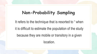 It refers to the technique that is resorted to “ when
it is difficult to estimate the population of the study
because they are mobile or transitory in a given
location.
Non-Probability Sampling
 