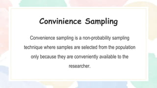 Convenience sampling is a non-probability sampling
technique where samples are selected from the population
only because they are conveniently available to the
researcher.
Convinience Sampling
 