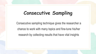 Consecutive sampling technique gives the researcher a
chance to work with many topics and fine-tune his/her
research by collecting results that have vital insights
Consecutive Sampling
 