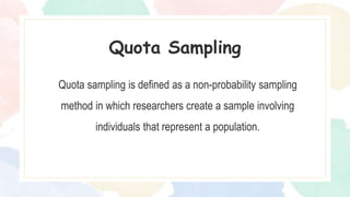 Quota sampling is defined as a non-probability sampling
method in which researchers create a sample involving
individuals that represent a population.
Quota Sampling
 