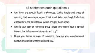 • Are there any special foods preferences, buying habits and ways of
dressing that are unique to your local area? What are they? Reflect on
what cultural and or historical factors brought these about.
• Who is your peer or reference group? Does your group have a special
interest that influences what you do and buy?
• Given your home or area of residence, how do your environmental
surroundings affect what you do and buy?
(5 sentences each questions.)
 