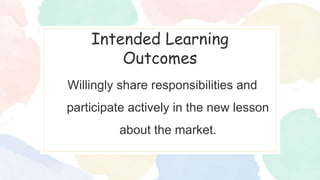 Intended Learning
Outcomes
Willingly share responsibilities and
participate actively in the new lesson
about the market.
 