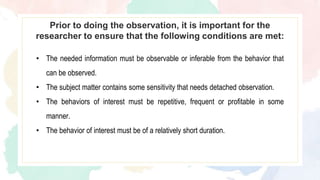 Prior to doing the observation, it is important for the
researcher to ensure that the following conditions are met:
• The needed information must be observable or inferable from the behavior that
can be observed.
• The subject matter contains some sensitivity that needs detached observation.
• The behaviors of interest must be repetitive, frequent or profitable in some
manner.
• The behavior of interest must be of a relatively short duration.
 