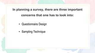In planning a survey, there are three important
concerns that one has to look into:
• Questionnaire Design
• Sampling Technique
 