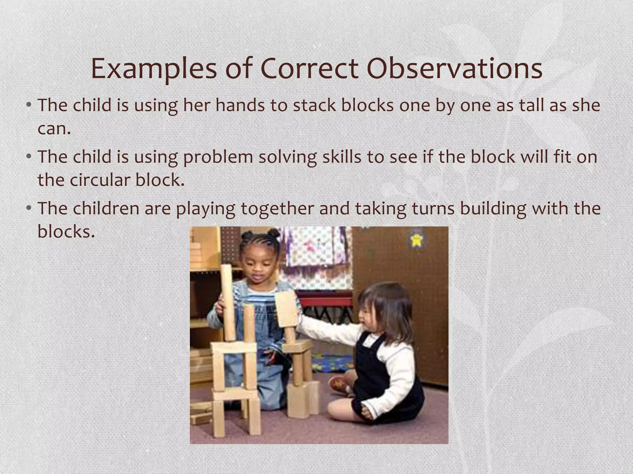 Examples of Correct Observations
• The child is using her hands to stack blocks one by one as tall as she
can.
• The child is using problem solving skills to see if the block will fit on
the circular block.
• The children are playing together and taking turns building with the
blocks.
 