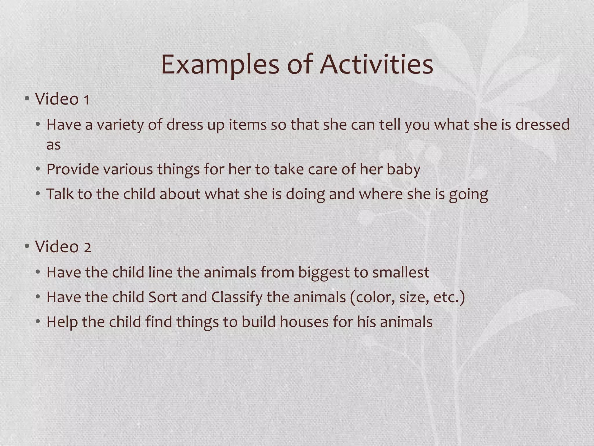 Examples of Activities
• Video 1
• Have a variety of dress up items so that she can tell you what she is dressed
as
• Provide various things for her to take care of her baby
• Talk to the child about what she is doing and where she is going
• Video 2
• Have the child line the animals from biggest to smallest
• Have the child Sort and Classify the animals (color, size, etc.)
• Help the child find things to build houses for his animals
 