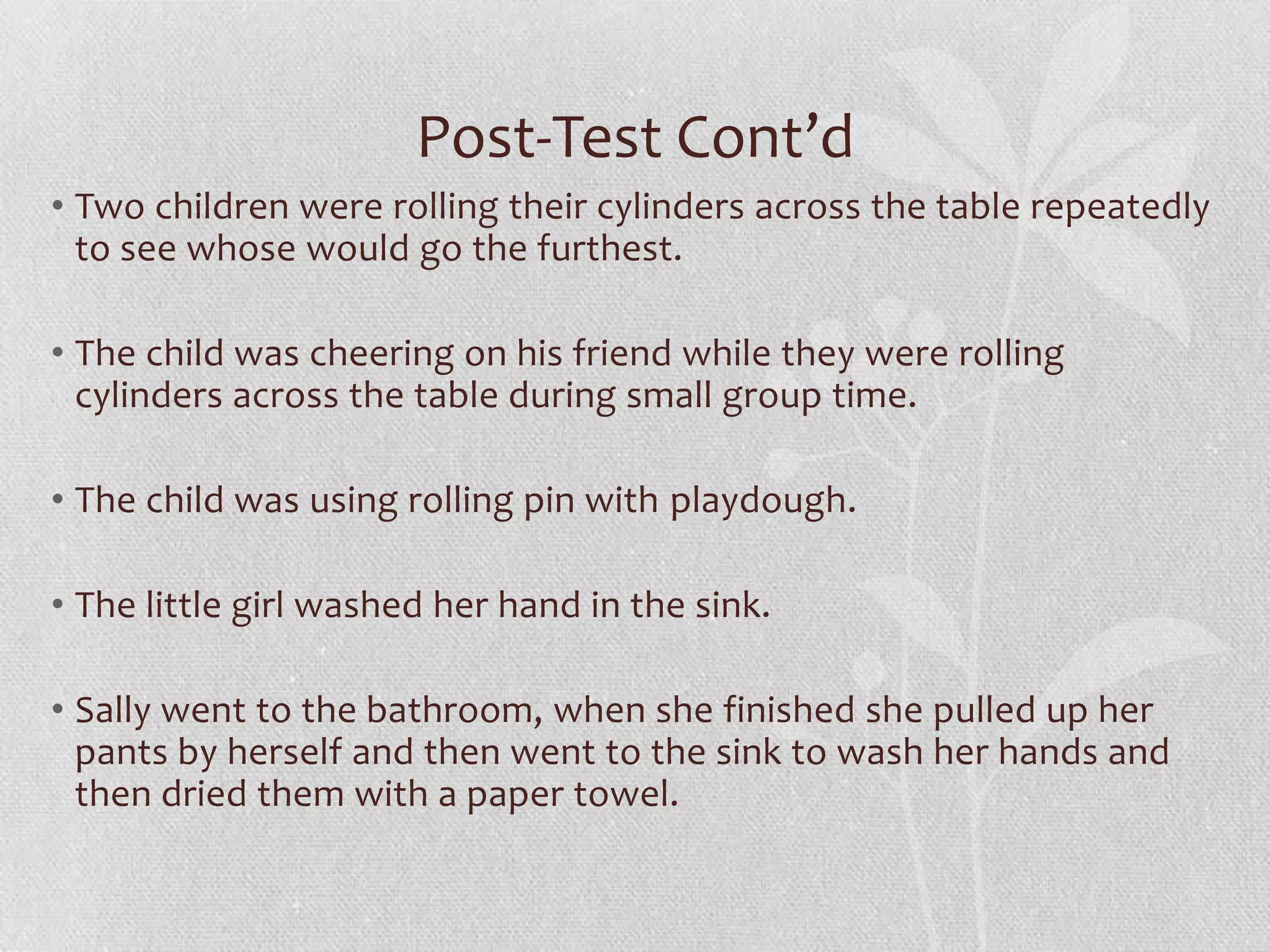 Post-Test Cont’d
• Two children were rolling their cylinders across the table repeatedly
to see whose would go the furthest.
• The child was cheering on his friend while they were rolling
cylinders across the table during small group time.
• The child was using rolling pin with playdough.
• The little girl washed her hand in the sink.
• Sally went to the bathroom, when she finished she pulled up her
pants by herself and then went to the sink to wash her hands and
then dried them with a paper towel.
 