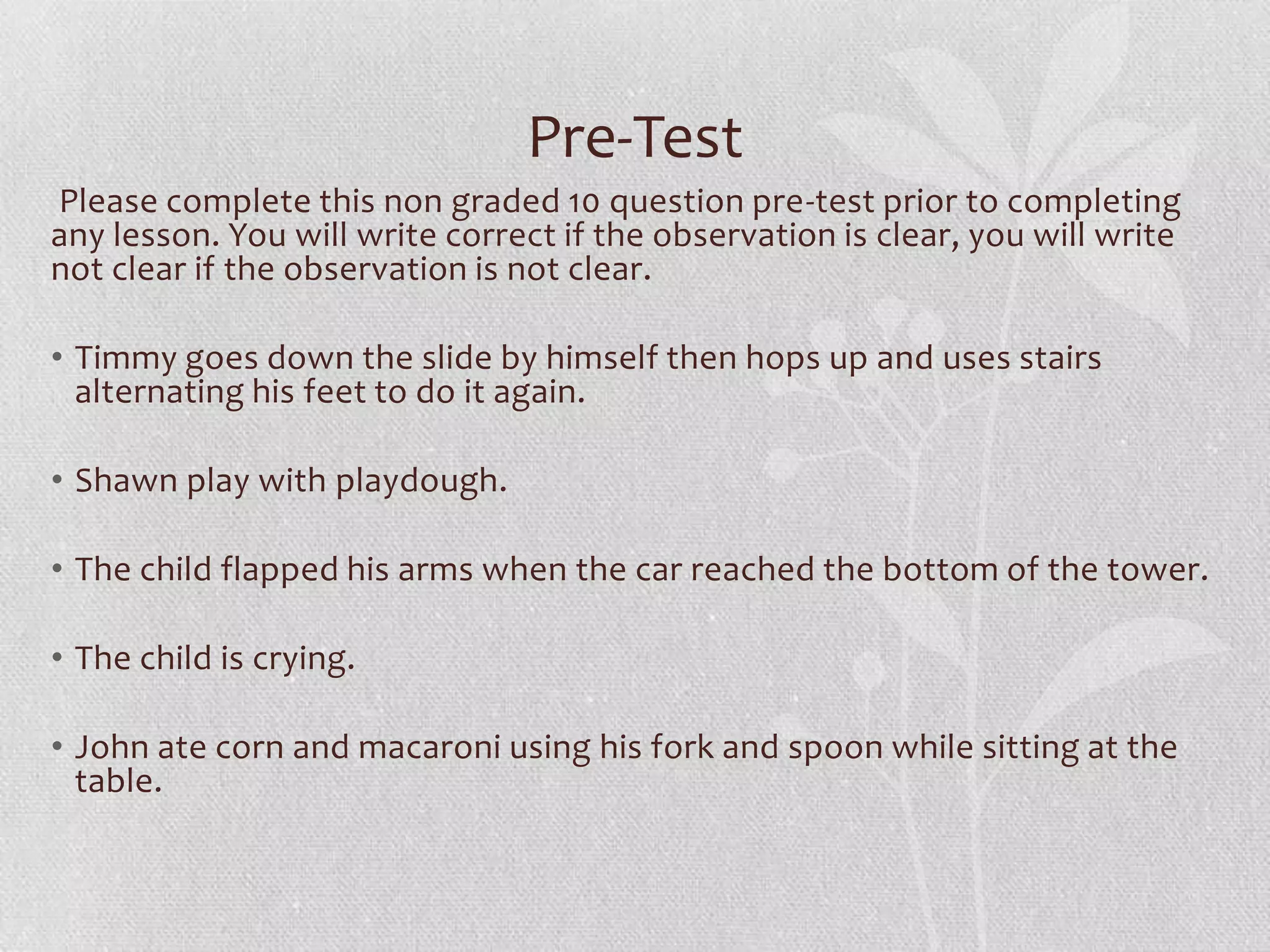 Pre-Test
Please complete this non graded 10 question pre-test prior to completing
any lesson. You will write correct if the observation is clear, you will write
not clear if the observation is not clear.
• Timmy goes down the slide by himself then hops up and uses stairs
alternating his feet to do it again.
• Shawn play with playdough.
• The child flapped his arms when the car reached the bottom of the tower.
• The child is crying.
• John ate corn and macaroni using his fork and spoon while sitting at the
table.
 