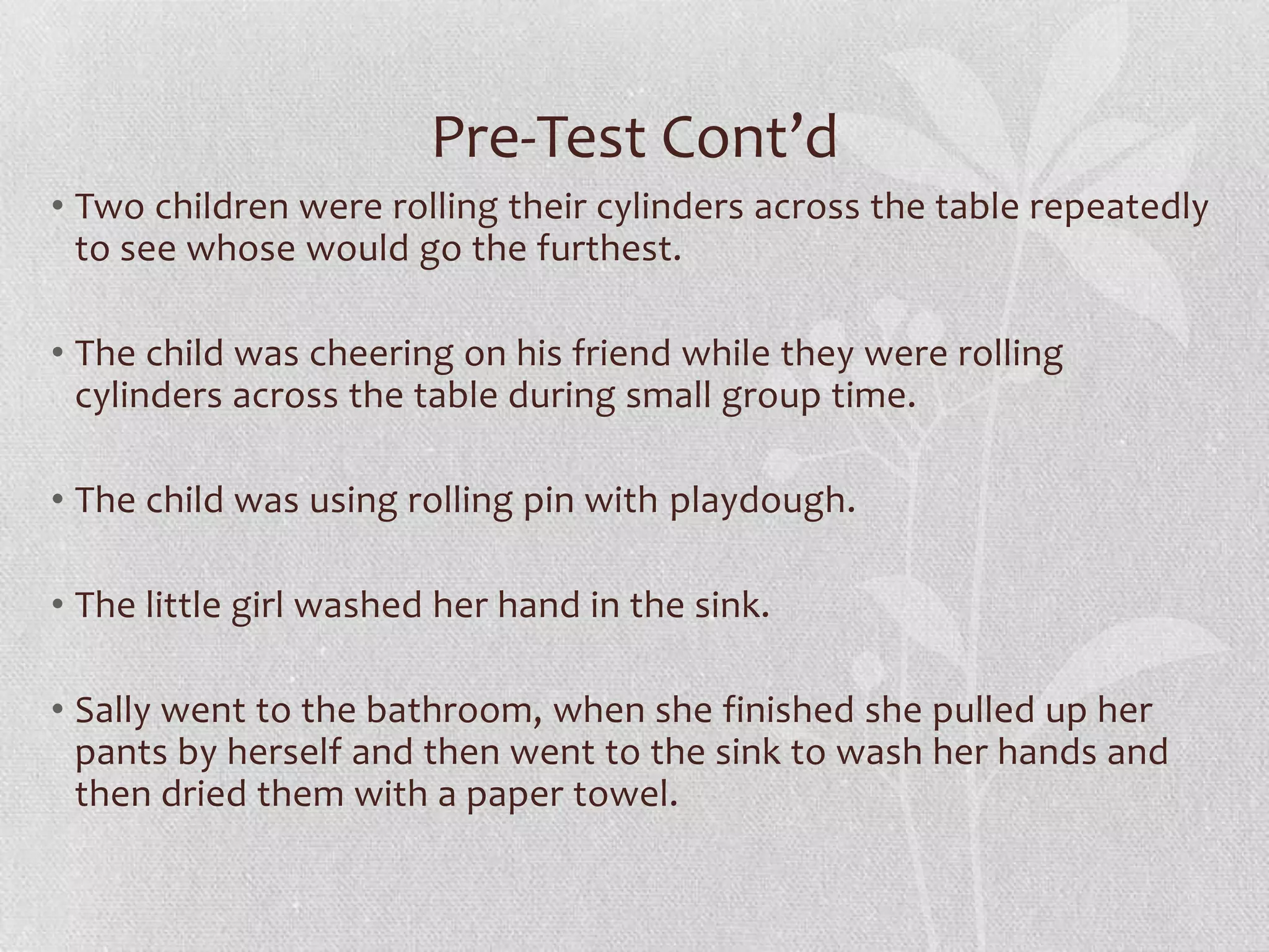 Pre-Test Cont’d
• Two children were rolling their cylinders across the table repeatedly
to see whose would go the furthest.
• The child was cheering on his friend while they were rolling
cylinders across the table during small group time.
• The child was using rolling pin with playdough.
• The little girl washed her hand in the sink.
• Sally went to the bathroom, when she finished she pulled up her
pants by herself and then went to the sink to wash her hands and
then dried them with a paper towel.
 