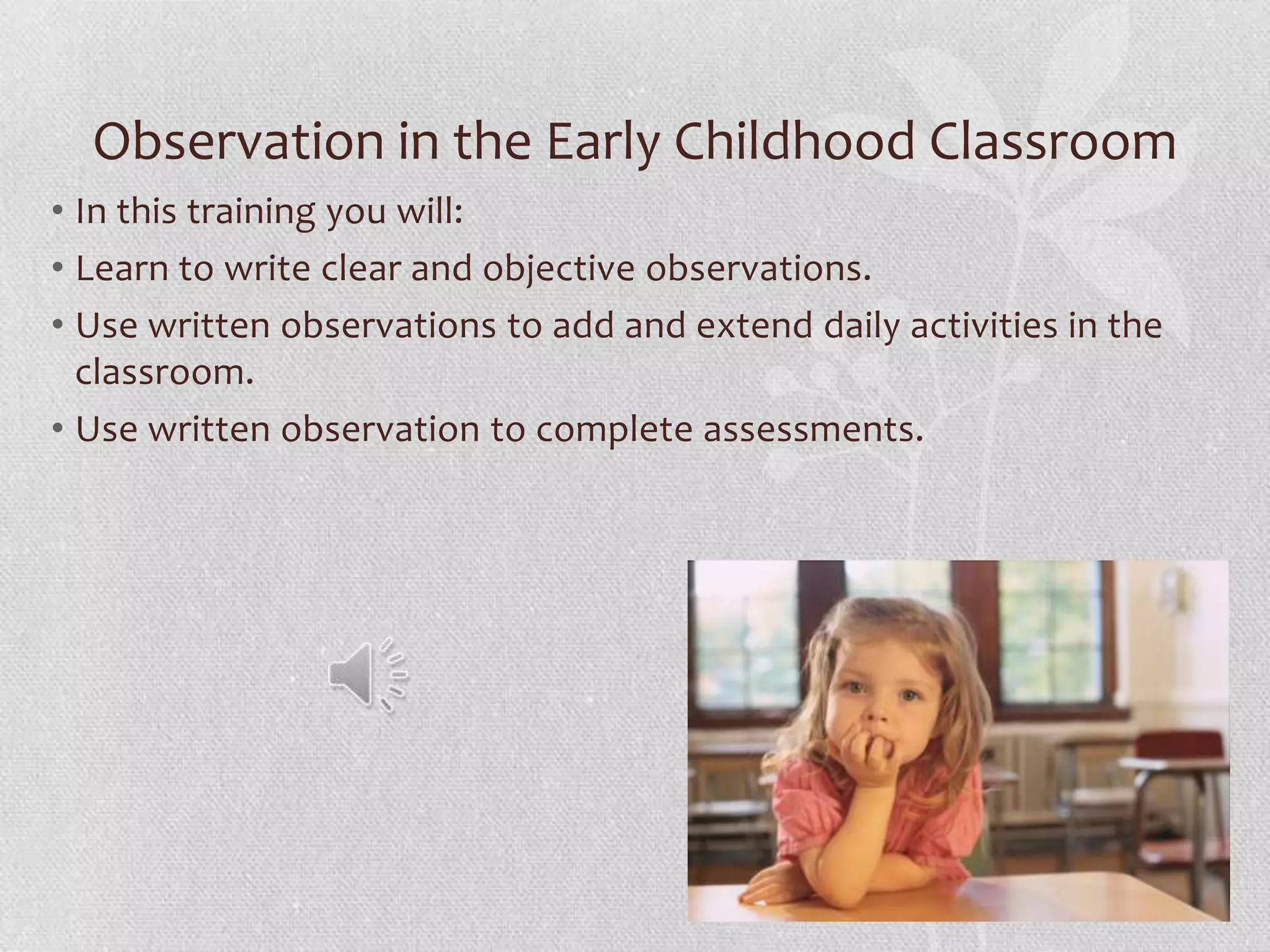 Observation in the Early Childhood Classroom
• In this training you will:
• Learn to write clear and objective observations.
• Use written observations to add and extend daily activities in the
classroom.
• Use written observation to complete assessments.
 