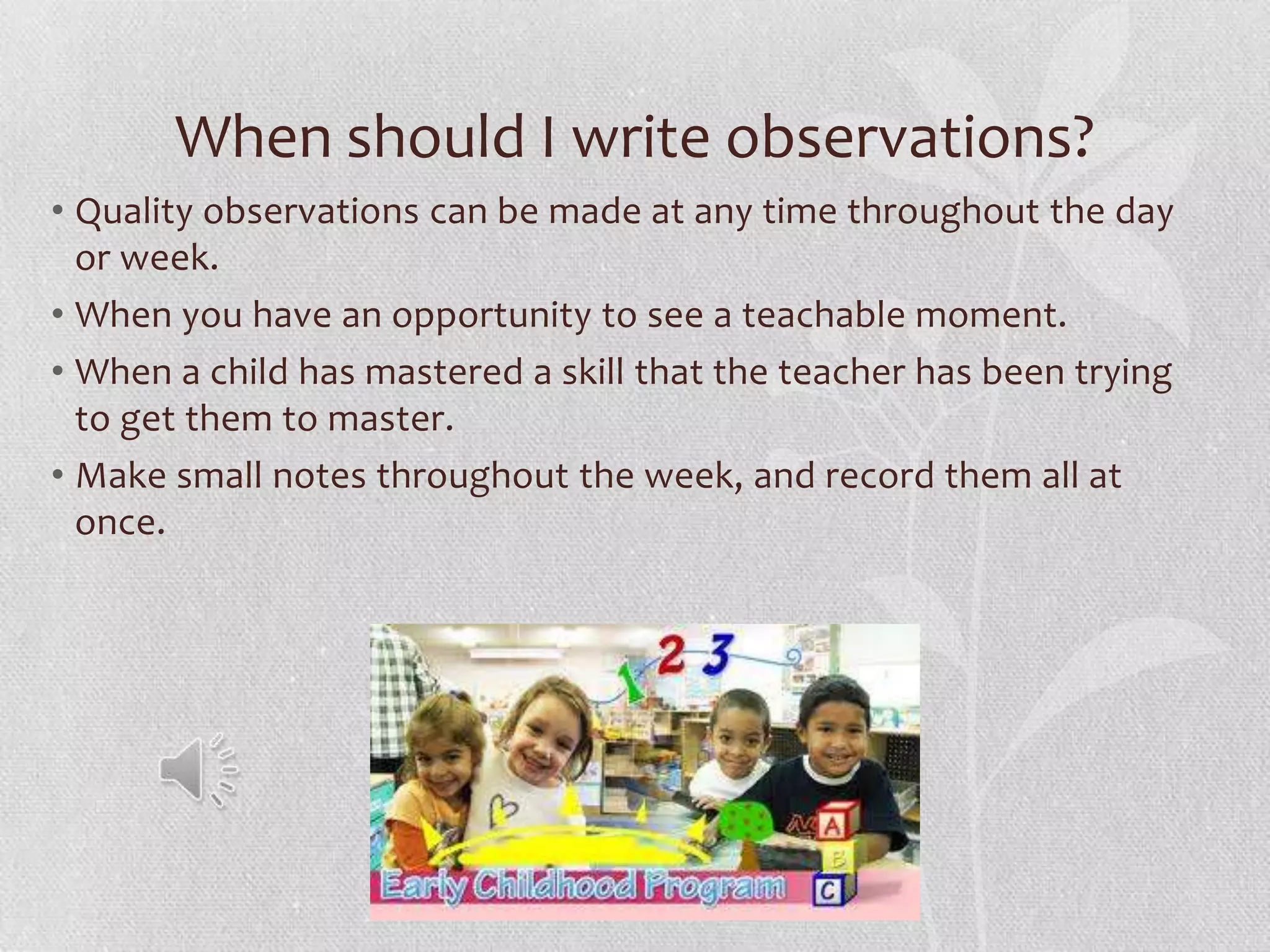 When should I write observations?
• Quality observations can be made at any time throughout the day
or week.
• When you have an opportunity to see a teachable moment.
• When a child has mastered a skill that the teacher has been trying
to get them to master.
• Make small notes throughout the week, and record them all at
once.
 