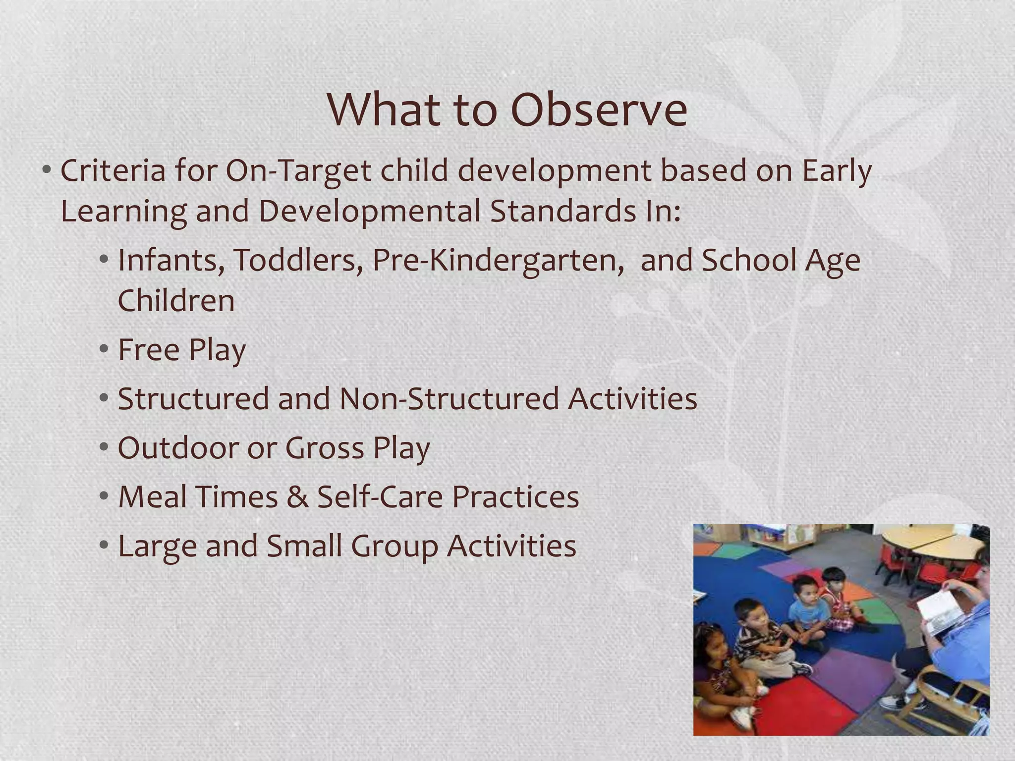 What to Observe
• Criteria for On-Target child development based on Early
Learning and Developmental Standards In:
• Infants, Toddlers, Pre-Kindergarten, and School Age
Children
• Free Play
• Structured and Non-Structured Activities
• Outdoor or Gross Play
• Meal Times & Self-Care Practices
• Large and Small Group Activities
 