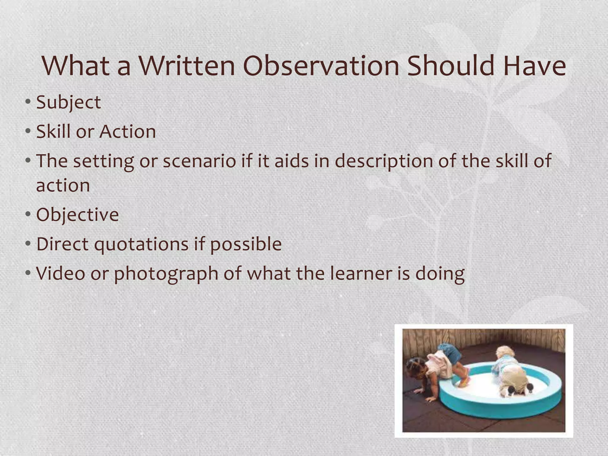 What a Written Observation Should Have
• Subject
• Skill or Action
• The setting or scenario if it aids in description of the skill of
action
• Objective
• Direct quotations if possible
• Video or photograph of what the learner is doing
 