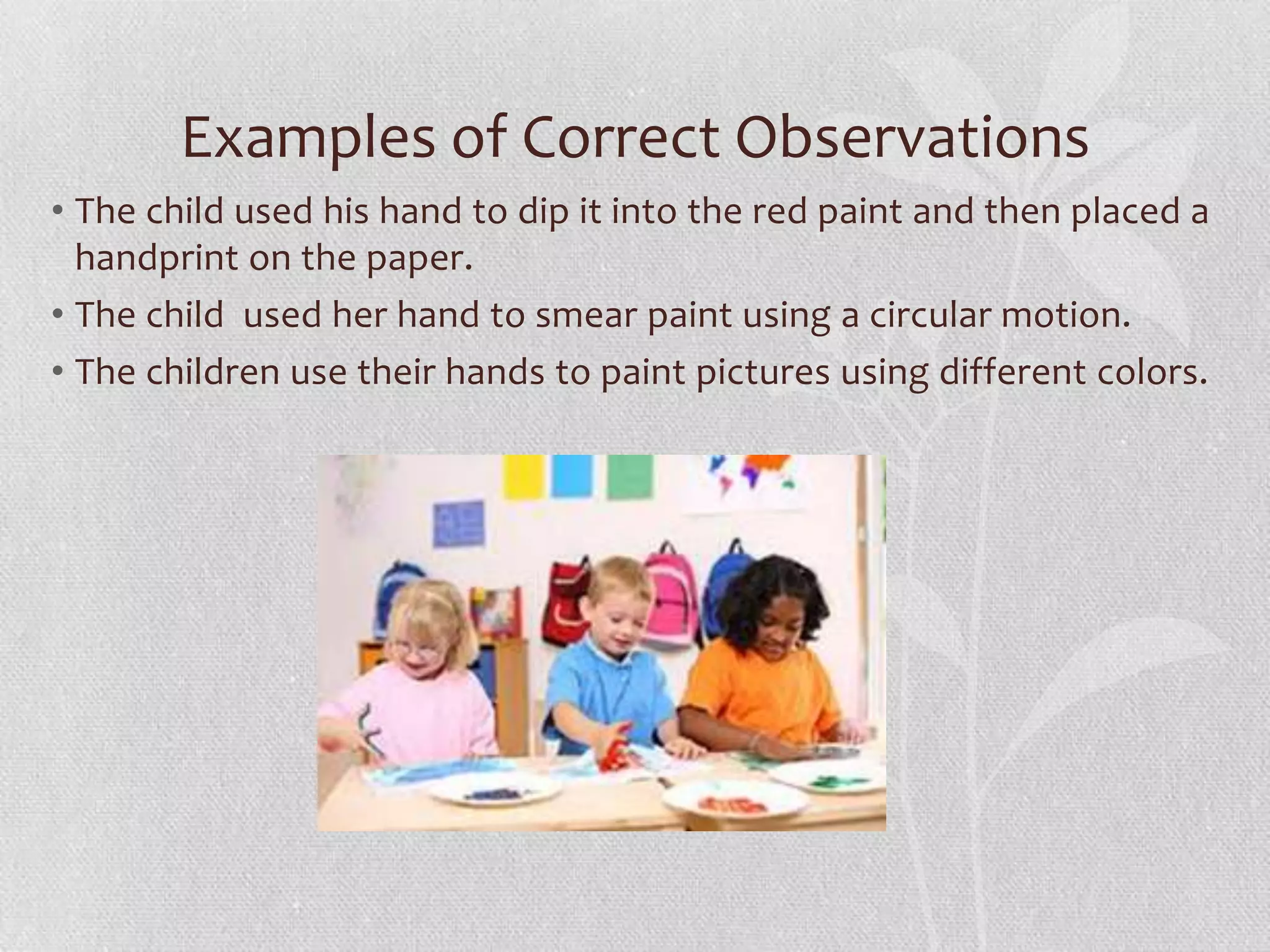 Examples of Correct Observations
• The child used his hand to dip it into the red paint and then placed a
handprint on the paper.
• The child used her hand to smear paint using a circular motion.
• The children use their hands to paint pictures using different colors.
 