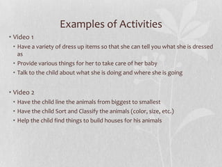 Examples of Activities
• Video 1
• Have a variety of dress up items so that she can tell you what she is dressed
as
• Provide various things for her to take care of her baby
• Talk to the child about what she is doing and where she is going
• Video 2
• Have the child line the animals from biggest to smallest
• Have the child Sort and Classify the animals (color, size, etc.)
• Help the child find things to build houses for his animals
 