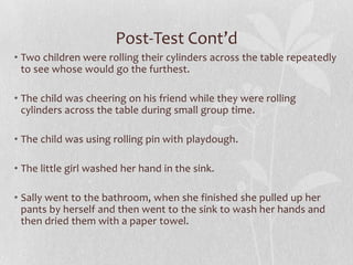 Post-Test Cont’d
• Two children were rolling their cylinders across the table repeatedly
to see whose would go the furthest.
• The child was cheering on his friend while they were rolling
cylinders across the table during small group time.
• The child was using rolling pin with playdough.
• The little girl washed her hand in the sink.
• Sally went to the bathroom, when she finished she pulled up her
pants by herself and then went to the sink to wash her hands and
then dried them with a paper towel.
 