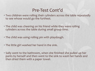 Pre-Test Cont’d
• Two children were rolling their cylinders across the table repeatedly
to see whose would go the furthest.
• The child was cheering on his friend while they were rolling
cylinders across the table during small group time.
• The child was using rolling pin with playdough.
• The little girl washed her hand in the sink.
• Sally went to the bathroom, when she finished she pulled up her
pants by herself and then went to the sink to wash her hands and
then dried them with a paper towel.
 