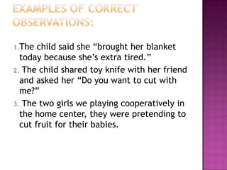 1.The  child said she “brought her blanket
  today because she’s extra tired.”
2. The child shared toy knife with her friend
  and asked her “Do you want to cut with
  me?”
3. The two girls we playing cooperatively in
  the home center, they were pretending to
  cut fruit for their babies.
 