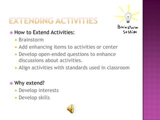    How to Extend Activities:
     Brainstorm
     Add enhancing items to activities or center
     Develop open-ended questions to enhance
      discussions about activities.
     Align activities with standards used in classroom


   Why extend?
     Develop interests
     Develop skills
 