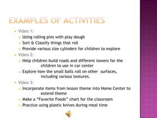  Video 1:
   Using rolling pins with play dough

   Sort & Classify things that roll

   Provide various size cylinders for children to explore

 Video 2:
   Help children build roads and different towers for the
               children to use in car center
   Explore how the small balls roll on other surfaces,

               including various textures.
 Video 3:
   Incorporate items from lesson theme into Home Center to
               extend theme
   Make a “Favorite Foods” chart for the classroom

   Practice using plastic knives during meal time
 