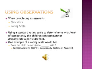    When completing assessments:
     Checklists
     Rating Scale


   Using a standard rating scale to determine to what level
    of competency the children can complete or
    demonstrate a particular skill.
   One example of a rating scale would be:
       Does the child demonstrate ______ skill ?
           Possible Answers: Not Yet, Occasionally, Proficient, Mastered
 