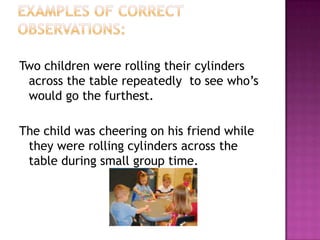 Two children were rolling their cylinders
 across the table repeatedly to see who’s
 would go the furthest.

The child was cheering on his friend while
 they were rolling cylinders across the
 table during small group time.
 
