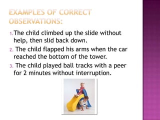 1.The  child climbed up the slide without
  help, then slid back down.
2. The child flapped his arms when the car
  reached the bottom of the tower.
3. The child played ball tracks with a peer
  for 2 minutes without interruption.
 