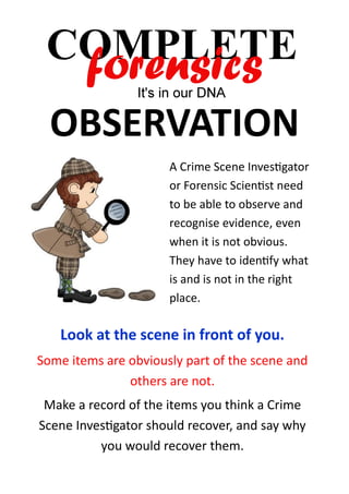 OBSERVATION
A Crime Scene Investigator
or Forensic Scientist need
to be able to observe and
recognise evidence, even
when it is not obvious.
They have to identify what
is and is not in the right
place.

Look at the scene in front of you.
Some items are obviously part of the scene and
others are not.
Make a record of the items you think a Crime
Scene Investigator should recover, and say why
you would recover them.

 