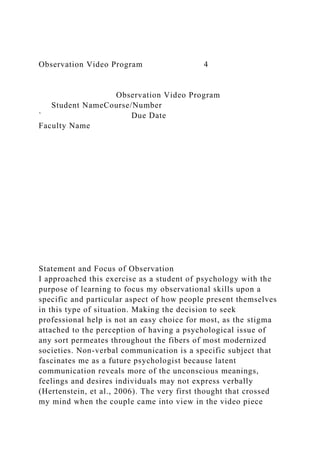 Observation Video Program 4
Observation Video Program
Student NameCourse/Number
` Due Date
Faculty Name
Statement and Focus of Observation
I approached this exercise as a student of psychology with the
purpose of learning to focus my observational skills upon a
specific and particular aspect of how people present themselves
in this type of situation. Making the decision to seek
professional help is not an easy choice for most, as the stigma
attached to the perception of having a psychological issue of
any sort permeates throughout the fibers of most modernized
societies. Non-verbal communication is a specific subject that
fascinates me as a future psychologist because latent
communication reveals more of the unconscious meanings,
feelings and desires individuals may not express verbally
(Hertenstein, et al., 2006). The very first thought that crossed
my mind when the couple came into view in the video piece
 
