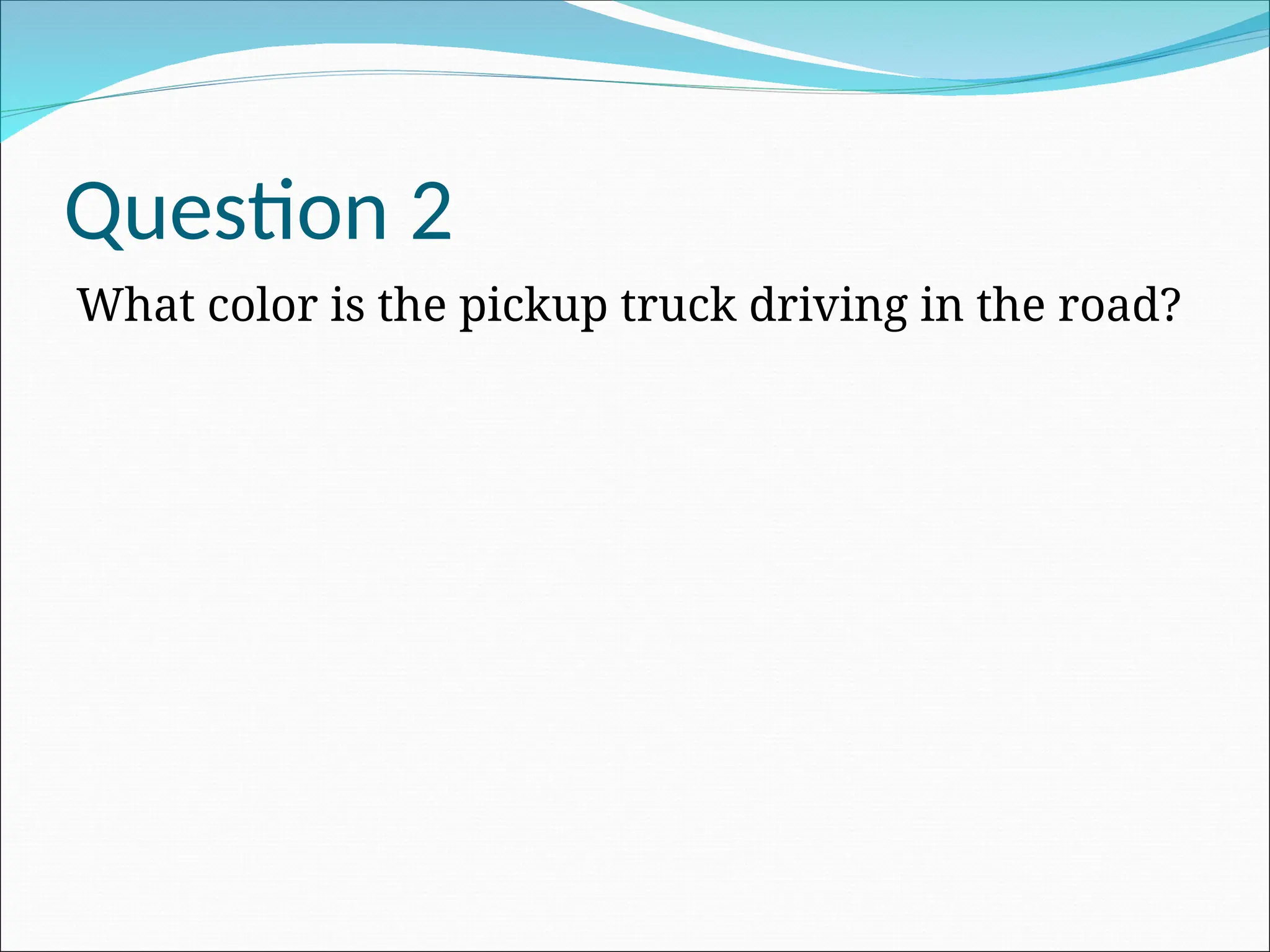 Question 2
What color is the pickup truck driving in the road?
 