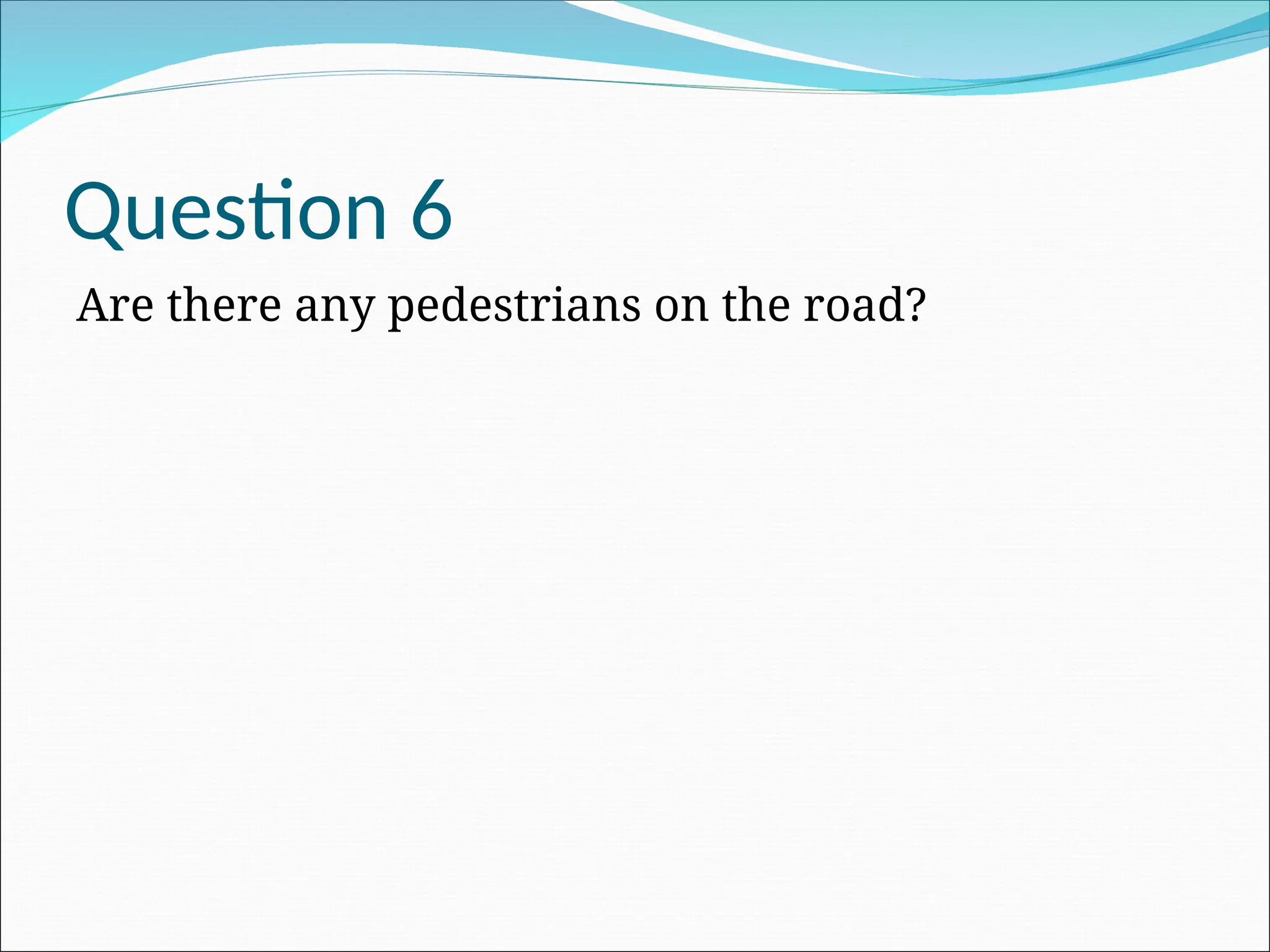 Question 6
Are there any pedestrians on the road?
 