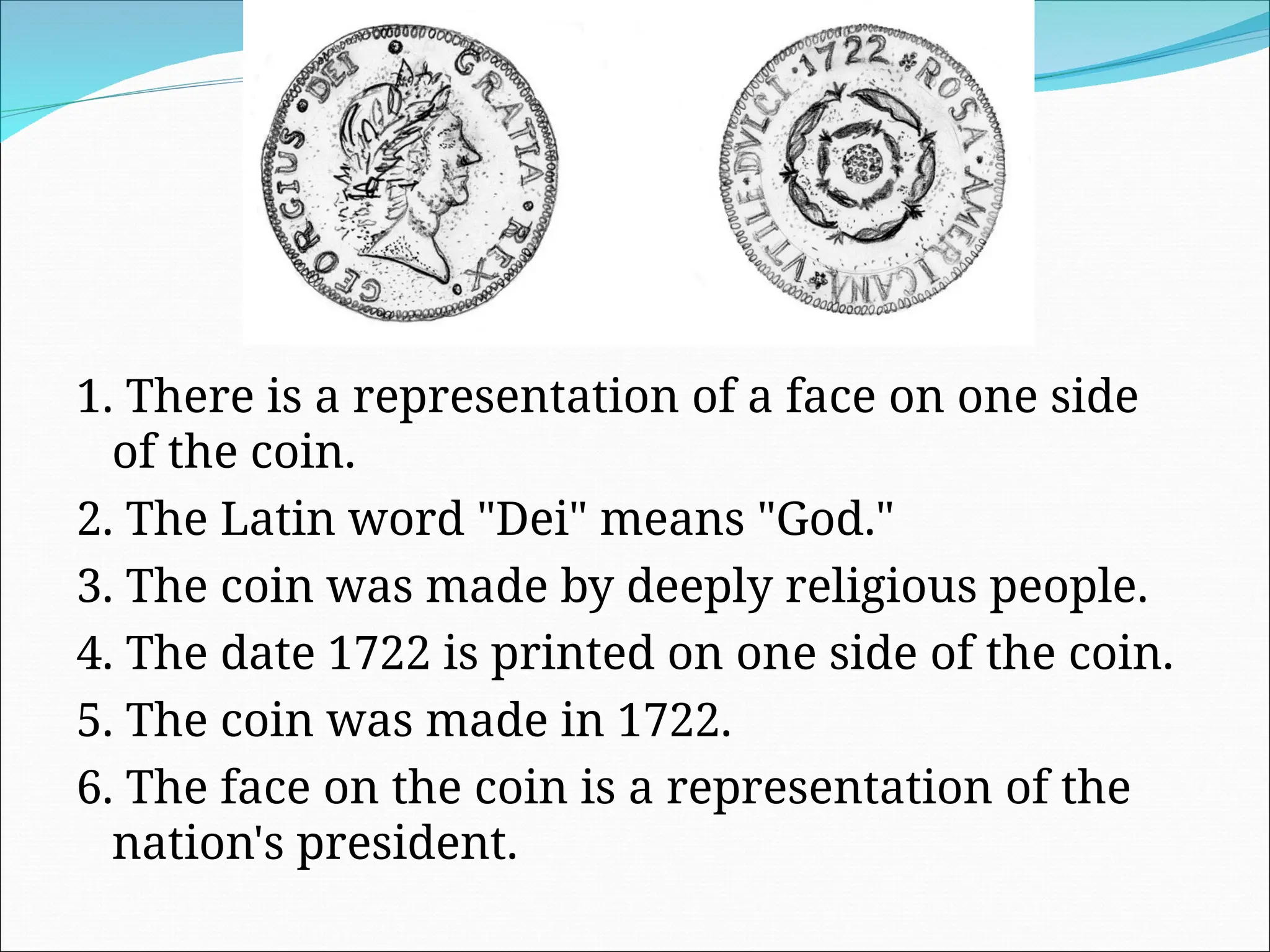 1. There is a representation of a face on one side
of the coin.
2. The Latin word "Dei" means "God."
3. The coin was made by deeply religious people.
4. The date 1722 is printed on one side of the coin.
5. The coin was made in 1722.
6. The face on the coin is a representation of the
nation's president.
 